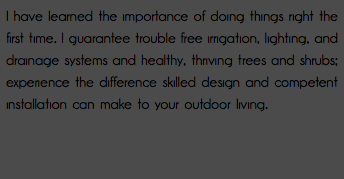 I have learned the importance of doing things right the first time. I guarantee trouble free irrigation, lighting, and drainage systems and healthy, thriving trees and shrubs; experience the difference skilled design and competent installation can make to your outdoor living. 