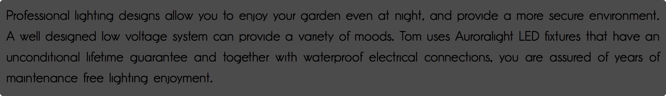 Professional lighting designs allow you to enjoy your garden even at night, and provide a more secure environment. A well designed low voltage system can provide a variety of moods. Tom uses Auroralight LED fixtures that have an unconditional lifetime guarantee and together with waterproof electrical connections, you are assured of years of maintenance free lighting enjoyment.